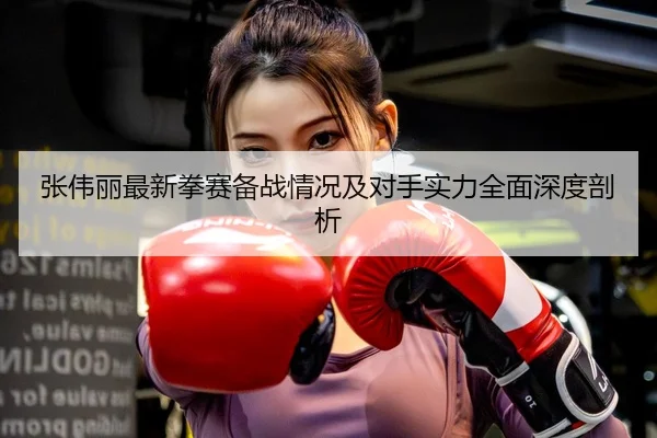张伟丽最新拳赛备战情况及对手实力全面深度剖析（LEYU SPORTS）