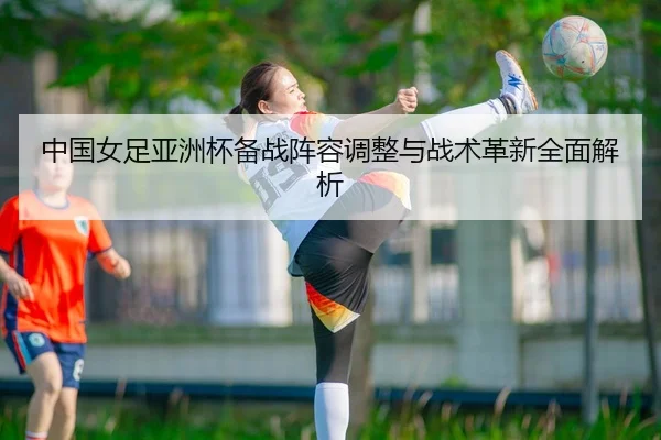 中国女足亚洲杯备战阵容调整与战术革新全面解析（LEYU SPORTS）