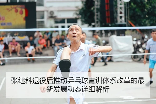 张继科退役后推动乒乓球青训体系改革的最新发展动态详细解析 - LEYU SPORTS